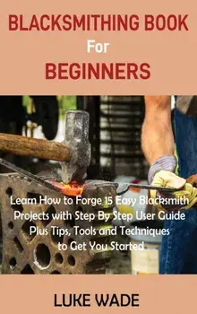 Blacksmithing Book for Beginners: Learn How to Forge 15 Easy Blacksmith Projects with Step By Step User Guide Plus Tips, Tools and Techniques to Get Y/Luke Wade
