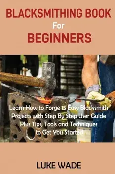 Blacksmithing Book for Beginners: Learn How to Forge 15 Easy Blacksmith Projects with Step By Step User Guide Plus Tips, Tools and Techniques to Get Y/Luke Wade