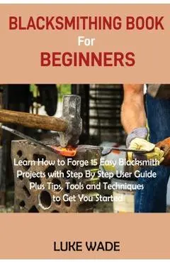 Blacksmithing Book for Beginners: Learn How to Forge 15 Easy Blacksmith Projects with Step By Step User Guide Plus Tips, Tools and Techniques to Get Y - Luke Wade