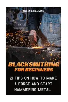 Blacksmithing for Beginners: 21 Tips on How to Make a Forge and Start Hammering Metal: (Blacksmithing, Blacksmith, How to Blacksmith, How to Blacks, Paperback/Adam Stillman