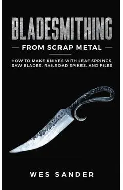 Bladesmithing From Scrap Metal: How to Make Knives With Leaf Springs, Saw Blades, Railroad Spikes, and Files - Wes Sander