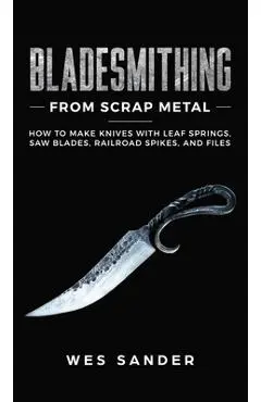 Bladesmithing From Scrap Metal: How to Make Knives With Leaf Springs, Saw Blades, Railroad Spikes, and Files - Wes Sander