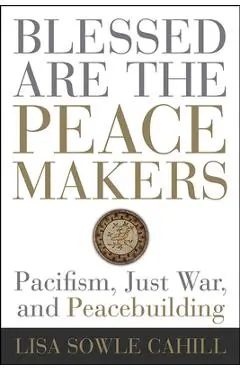 Blessed Are the Peacemakers: Pacifism, Just War, and Peacebuilding - Lisa Sowle Cahill