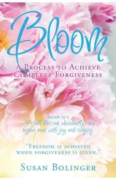 Bloom - A Process to Achieve Complete Forgiveness: Isaiah 35:2 It shall blossom abundantly, and rejoice even with joy and singing. Freedom is achieved - Susan Bolinger