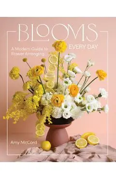 Blooms Every Day: A Modern Guide to Flower Arranging - Amy Mccord