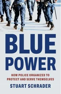 Blue Power: How Police Organized to Protect and Serve Themselves - Stuart Schrader