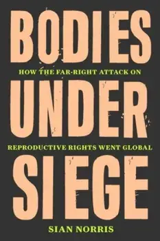 Bodies Under Siege. How the Far-Right Attack on Reproductive Rights Went Global, Hardback/Sian Norris