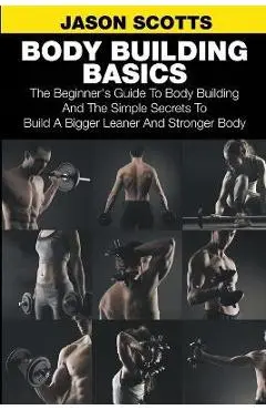Body Building Basics: The Beginner's Guide to Body Building and the Simple Secrets to Build a Bigger Leaner and Stronger Body - Jason Scotts