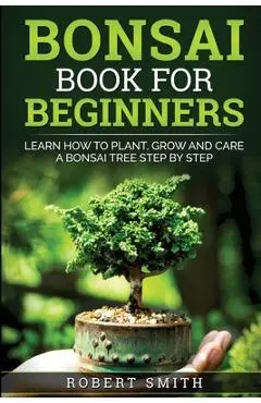 Bonsai Book For Beginners: Learn How To Plant, Grow and Care a Bonsai Tree Step By Step - Robert Smith
