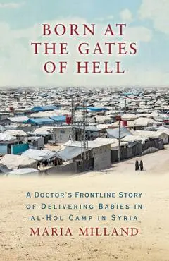 Born at the Gates of Hell: A Doctor's Frontline Story of Delivering Babies in Al-Hol Camp in Syria - Maria Milland