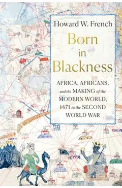 Born in Blackness: Africa, Africans, and the Making of the Modern World, 1471 to the Second World War - Howard W. French