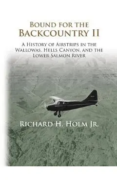 Bound for the Backcountry II: A History of Airstrips in the Wallowas, Hells Canyon, and the Lower Salmon River - Richard H. Holm