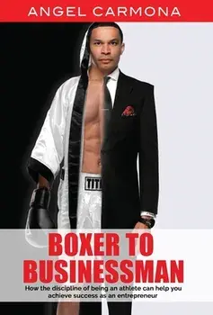 Boxer To Businessman: How the discipline of being an athlete can help you achieve success as an entrepreneur. Based on a true story./Angel Carmona