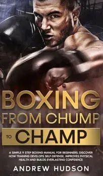 Boxing - From Chump to Champ: A Simple 9 Step Boxing Manual for Beginners. Discover how Training Develops Self-Defense, Improves Physical Health and/Andrew Hudson