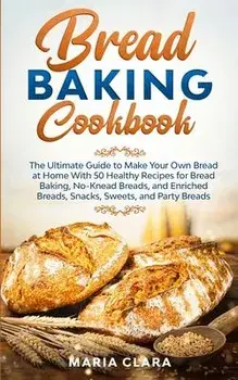 Bread Baking Cookbooks: The Ultimate Guide to Make Your Own Bread at Home With 50 Healthy Recipes for Bread Baking, NoKnead Breads, and Enrich/Maria Clara