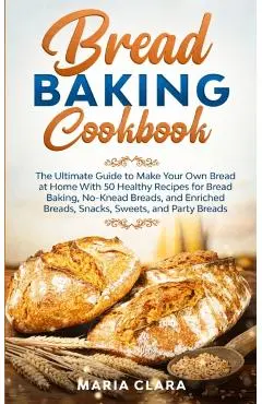 Bread Baking Cookbooks: The Ultimate Guide to Make Your Own Bread at Home With 50 Healthy Recipes for Bread Baking, NoKnead Breads, and Enrich - Maria Clara