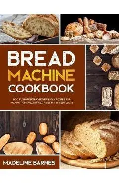 Bread Machine Cookbook: 800 Fuss-Free Budget-Friendly Recipes for Making Homemade Bread with Any Bread Maker - Madeline Barnes