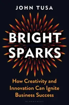Bright Sparks. How Creativity and Innovation Can Ignite Business Success, Hardback/John Tusa