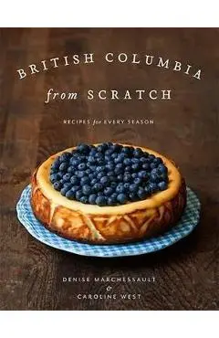 British Columbia from Scratch: Recipes for Every Season - Denise Marchessault