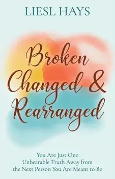 Broken, Changed and Rearranged: You Are Just One Unbearable Truth Away from the Next Person You Are Meant to Be/Liesl Hays