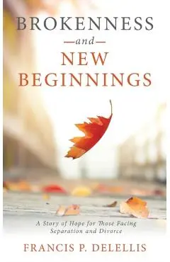 Brokenness and New Beginnings: A Story of Hope for Those Facing Separation and Divorce - Francis P. Delellis