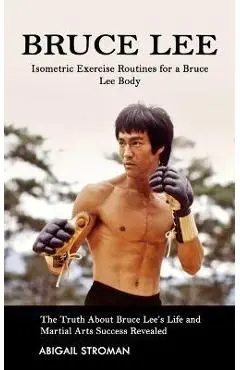 Bruce Lee: Isometric Exercise Routines for a Bruce Lee Body (The Truth About Bruce Lee's Life and Martial Arts Success Revealed) - Abigail Stroman
