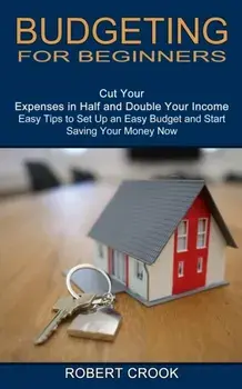 Budgeting for Beginners: Cut Your Expenses in Half and Double Your Income (Easy Tips to Set Up an Easy Budget and Start Saving Your Money Now)/Robert Crook