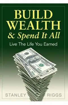 Build Wealth & Spend It All: Live the Life You Earned - Stanley Arthur Riggs