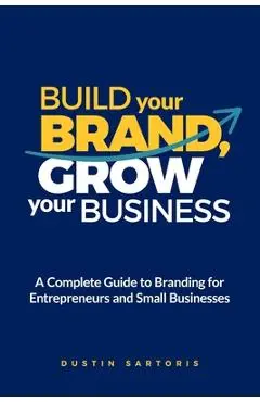 Build Your Brand, Grow Your Business: A Complete Guide To Branding For Entrepreneurs And Small Businesses - Dustin Sartoris
