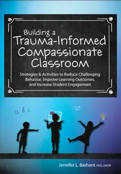 Building a Trauma-Informed, Compassionate Classroom: Strategies & Activities to Reduce Challenging Behavior, Improve Learning Outcomes, and Increase S/Jennifer Bashant