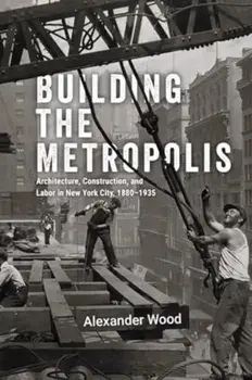 Building the Metropolis. Architecture, Construction, and Labor in New York City, 1880–1935, Hardback/Alexander Wood