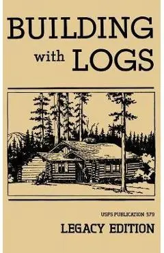 Building With Logs (Legacy Edition): A Classic Manual On Building Log Cabins, Shelters, Shacks, Lookouts, and Cabin Furniture For Forest Life - U. S. Forest Service