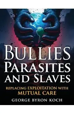 Bullies, Parasites and Slaves: Replacing EXPLOITATION with MUTUAL CARE - George Byron Koch