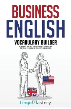 Business English Vocabulary Builder: Powerful Idioms, Sayings and Expressions to Make You Sound Smarter in Business! - Lingo Mastery