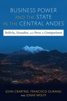 Business Power and the State in the Central Andes. Bolivia, Ecuador, and Peru in Comparison, Hardback/Francisco Durand