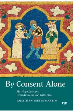 By Consent Alone: Marriage Law and German Romance, 1186-1210 - Jonathan Seelye Martin
