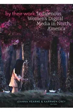 By Their Work: Indigenous Women's Digital Media in North America - Joanna Hearne
