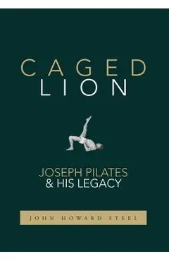 Caged Lion: Joseph Pilates and His Legacy - John Howard Steel