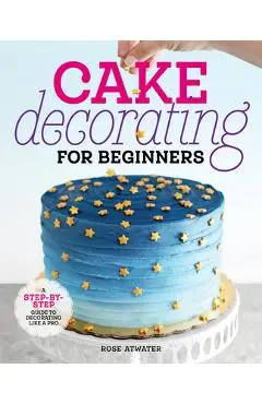 Cake Decorating for Beginners: A Step-By-Step Guide to Decorating Like a Pro - Rose Atwater