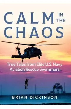 Calm in the Chaos: True Tales from Elite U.S. Navy Aviation Rescue Swimmers - Brian Dickinson