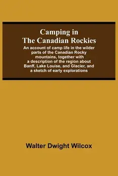 Camping In The Canadian Rockies; An Account Of Camp Life In The Wilder Parts Of The Canadian Rocky Mountains, Together With A Description Of The Regio/Walter Dwight Wilcox