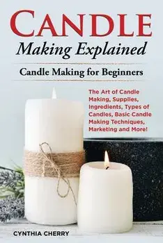 Candle Making Explained: The Art of Candle Making, Supplies, Ingredients, Types of Candles, Basic Candle Making Techniques, Marketing and More!/Cynthia Cherry