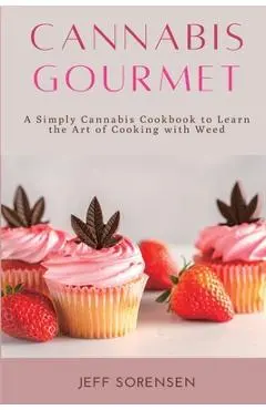 Cannabis Gourmet: A Simply Cannabis Cookbook to Learn the Art of Cooking with Weed. - Jeff Sorensen
