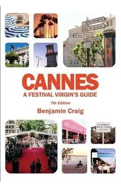 Cannes - A Festival Virgin's Guide (7th Edition): Attending the Cannes Film Festival, for Filmmakers and Film Industry Professionals - Benjamin Craig