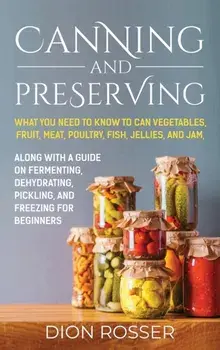 Canning and Preserving: What You Need to Know to Can Vegetables, Fruit, Meat, Poultry, Fish, Jellies, and Jam. Along with a Guide on Fermentin/Dion Rosser
