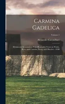 Carmina Gadelica: Hymns and Incantations With Illustrative Notes on Words, Rites, and Customs, Dying and Obsolete - 1900; Volume 1, Hardcover/Alexander 1832-1912 Comp Carmichael