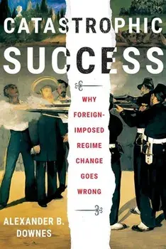 Catastrophic Success: Why Foreign-Imposed Regime Change Goes Wrong, Hardcover/Alexander B. Downes