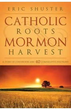 Catholic Roots, Mormon Harvest: A Story of Conversion and 40 Comparative Doctrines - Eric Shuster