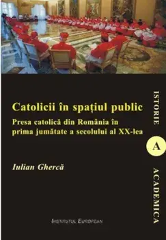 Catolicii in spatiul public. Presa catolica din Romania in prima jumatate a secolului al XX-lea/Iulian Gherca