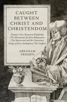 Caught between Christ and Christendom. Erasmus’ New Testament Scholarship (The Microcosm), the Swiss Reformation (The Macrocosm) and the Contentious Origin of Swiss Anabaptism (The Conflict), Hardback/Abraham Friesen